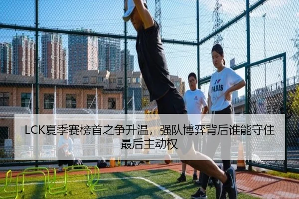 LCK夏季赛榜首之争升温，强队博弈背后谁能守住最后主动权 | kaiyun